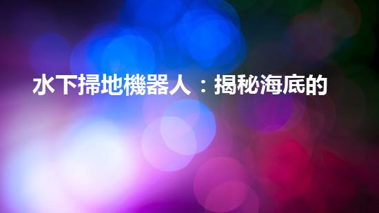 水下掃地機器人：揭秘海底的神秘清潔使者！